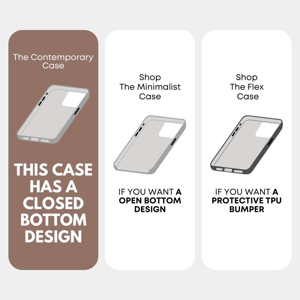 The Contemporary Case; THIS CASE HAS A CLOSED BOTTOM DESIGN; Shop The Minimalist Case; IF YOU WANT A OPEN BOTTOM DESIGN; Shop The Flex Case; IF YOU WANT A PROTECTIVE TPU BUMPER