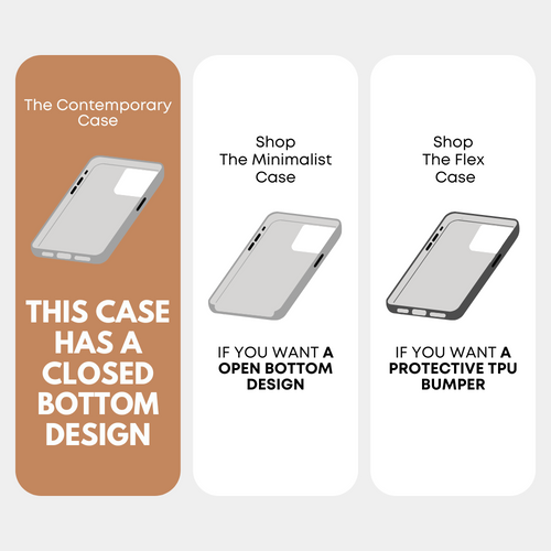 The Contemporary Case — THIS CASE HAS A CLOSED BOTTOM DESIGN; Shop The Minimalist Case — IF YOU WANT A OPEN BOTTOM DESIGN; Shop The Flex Case — IF YOU WANT A PROTECTIVE TPU BUMPER